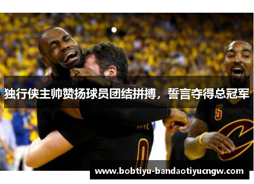 独行侠主帅赞扬球员团结拼搏，誓言夺得总冠军