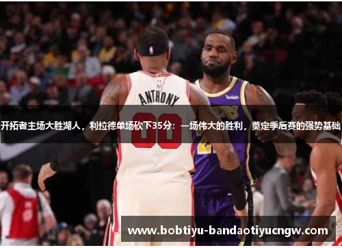 开拓者主场大胜湖人，利拉德单场砍下35分：一场伟大的胜利，奠定季后赛的强势基础