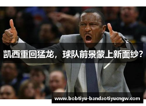 凯西重回猛龙，球队前景蒙上新面纱？