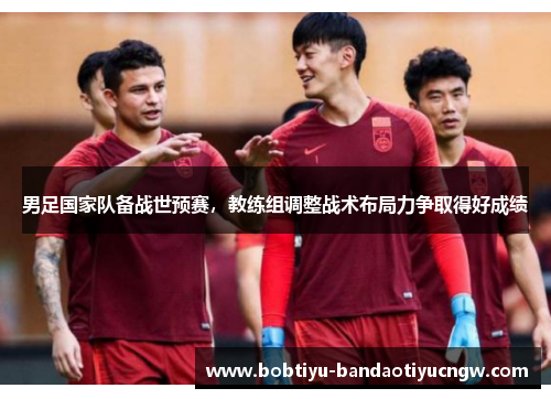男足国家队备战世预赛，教练组调整战术布局力争取得好成绩