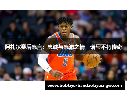 阿扎尔赛后感言：忠诚与感激之情，谱写不朽传奇