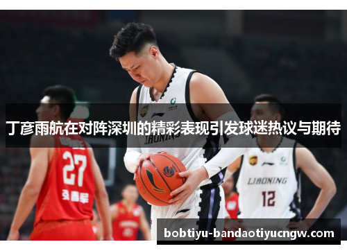 丁彦雨航在对阵深圳的精彩表现引发球迷热议与期待