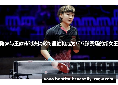 陈梦与王歆茹对决精彩纷呈谁将成为乒乓球赛场的新女王