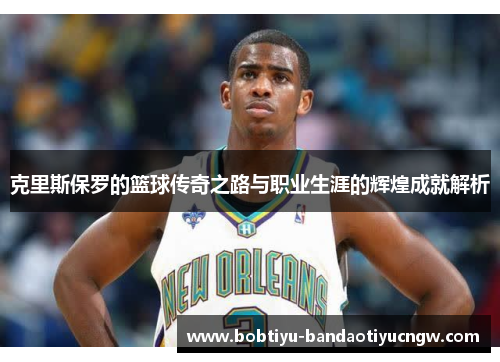克里斯保罗的篮球传奇之路与职业生涯的辉煌成就解析